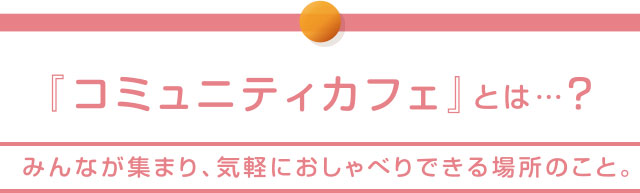 『コミュニティカフェ』とは…？みんなが集まり、気軽におしゃべりできる場所のこと。